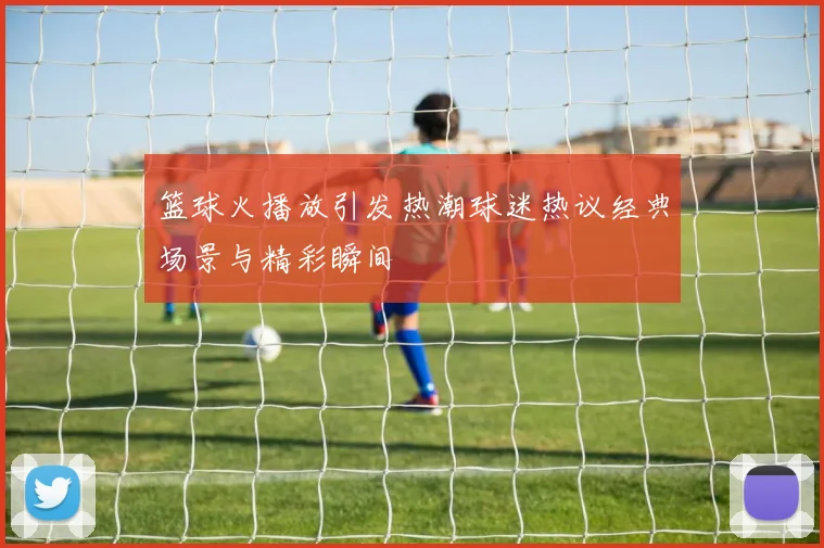 篮球火播放引发热潮球迷热议经典场景与精彩瞬间