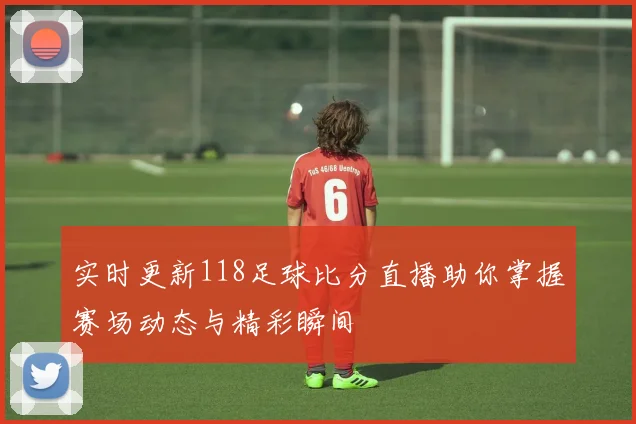 实时更新118足球比分直播助你掌握赛场动态与精彩瞬间