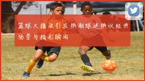 篮球火播放引发热潮球迷热议经典场景与精彩瞬间