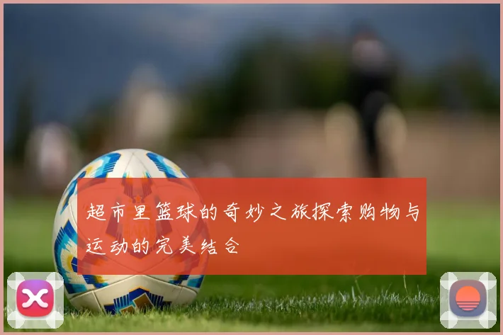 超市里篮球的奇妙之旅探索购物与运动的完美结合