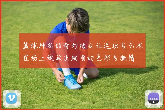 篮球种花的奇妙结合让运动与艺术在场上绽放出绚丽的色彩与激情