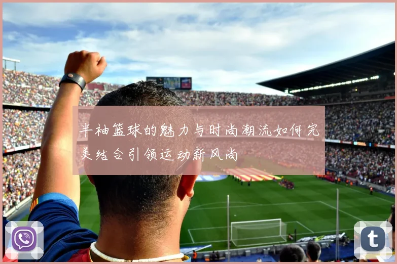 半袖篮球的魅力与时尚潮流如何完美结合引领运动新风尚