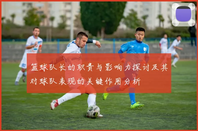 篮球队长的职责与影响力探讨及其对球队表现的关键作用分析