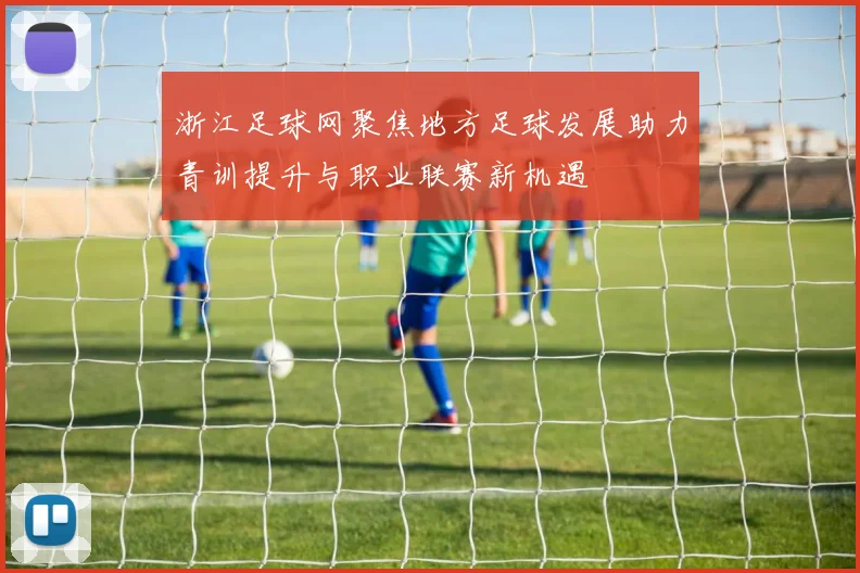 浙江足球网聚焦地方足球发展助力青训提升与职业联赛新机遇