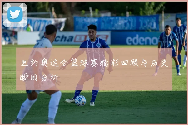 里约奥运会篮球赛精彩回顾与历史瞬间分析