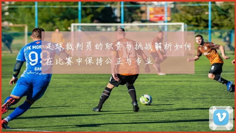 足球裁判员的职责与挑战解析如何在比赛中保持公正与专业