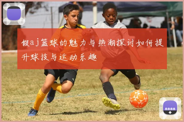 假aj篮球的魅力与热潮探讨如何提升球技与运动乐趣